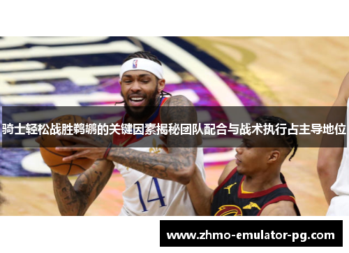 骑士轻松战胜鹈鹕的关键因素揭秘团队配合与战术执行占主导地位