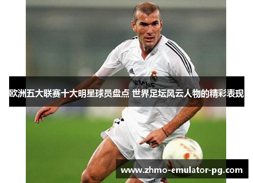 欧洲五大联赛十大明星球员盘点 世界足坛风云人物的精彩表现