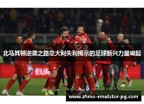 北马其顿逆袭之路意大利失利揭示的足球新兴力量崛起