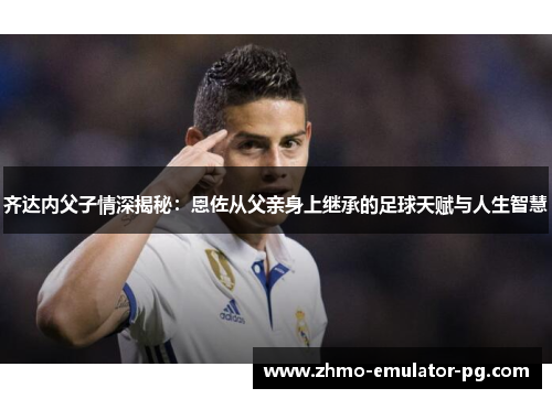 齐达内父子情深揭秘：恩佐从父亲身上继承的足球天赋与人生智慧