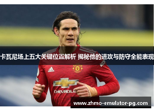 卡瓦尼场上五大关键位置解析 揭秘他的进攻与防守全能表现 卡瓦尼场上五大关键位置解析 揭秘他的进攻与防守全能表现