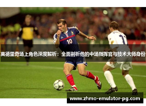 莫德里奇场上角色深度解析：全面剖析他的中场指挥官与技术大师身份