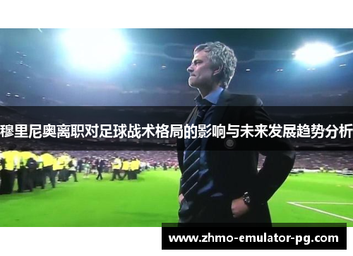 穆里尼奥离职对足球战术格局的影响与未来发展趋势分析