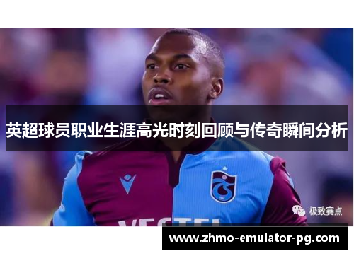 英超球员职业生涯高光时刻回顾与传奇瞬间分析