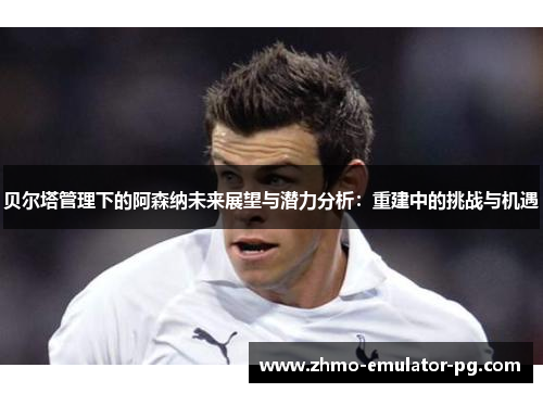 贝尔塔管理下的阿森纳未来展望与潜力分析：重建中的挑战与机遇