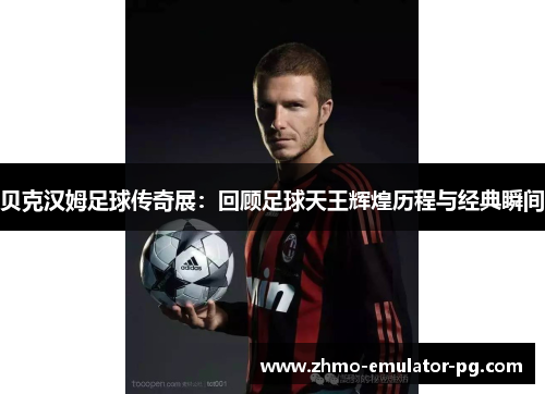 贝克汉姆足球传奇展：回顾足球天王辉煌历程与经典瞬间