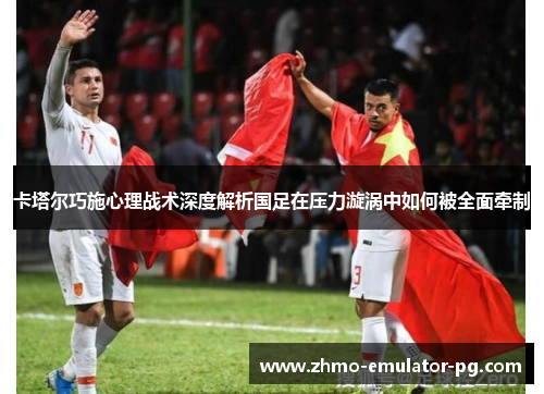 卡塔尔巧施心理战术深度解析国足在压力漩涡中如何被全面牵制