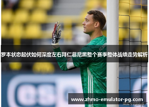 罗本状态起伏如何深度左右拜仁慕尼黑整个赛季整体战绩走势解析