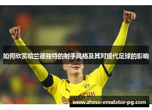 如何欣赏哈兰德独特的射手风格及其对现代足球的影响