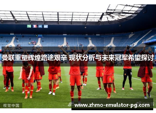 曼联重塑辉煌路途艰辛 现状分析与未来冠军希望探讨