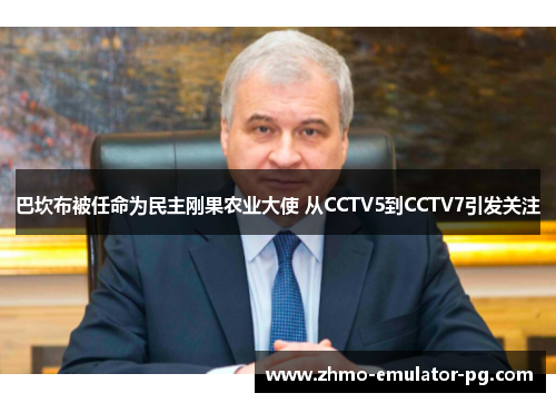 巴坎布被任命为民主刚果农业大使 从CCTV5到CCTV7引发关注