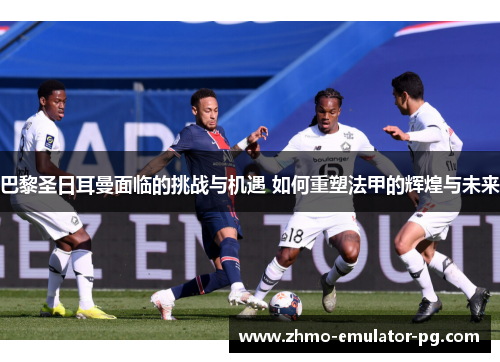 巴黎圣日耳曼面临的挑战与机遇 如何重塑法甲的辉煌与未来