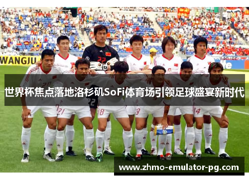 世界杯焦点落地洛杉矶SoFi体育场引领足球盛宴新时代